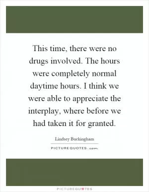 This time, there were no drugs involved. The hours were completely normal daytime hours. I think we were able to appreciate the interplay, where before we had taken it for granted Picture Quote #1