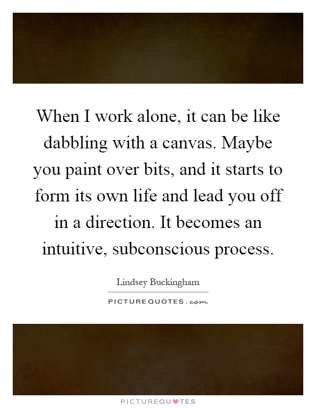 When I work alone, it can be like dabbling with a canvas. Maybe you paint over bits, and it starts to form its own life and lead you off in a direction. It becomes an intuitive, subconscious process Picture Quote #1