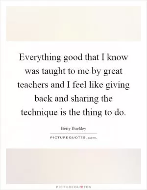 Everything good that I know was taught to me by great teachers and I feel like giving back and sharing the technique is the thing to do Picture Quote #1