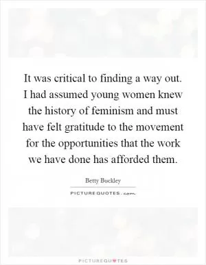 It was critical to finding a way out. I had assumed young women knew the history of feminism and must have felt gratitude to the movement for the opportunities that the work we have done has afforded them Picture Quote #1