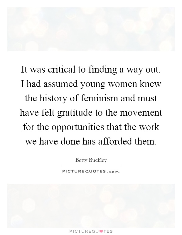 It was critical to finding a way out. I had assumed young women knew the history of feminism and must have felt gratitude to the movement for the opportunities that the work we have done has afforded them Picture Quote #1