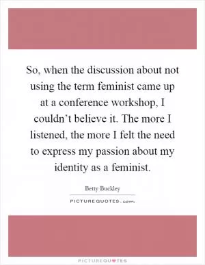 So, when the discussion about not using the term feminist came up at a conference workshop, I couldn’t believe it. The more I listened, the more I felt the need to express my passion about my identity as a feminist Picture Quote #1