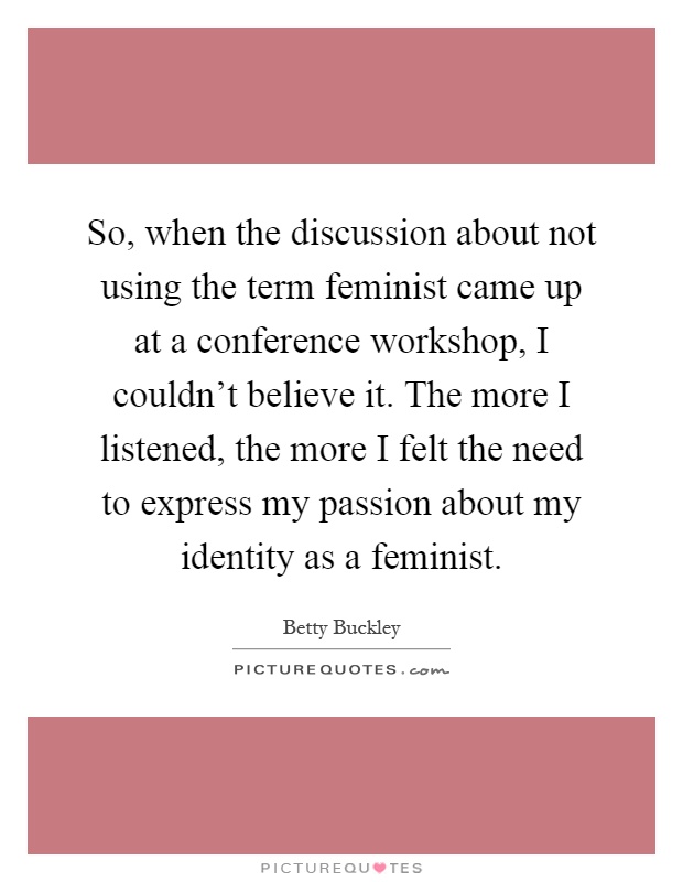 So, when the discussion about not using the term feminist came up at a conference workshop, I couldn't believe it. The more I listened, the more I felt the need to express my passion about my identity as a feminist Picture Quote #1