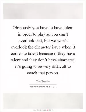 Obviously you have to have talent in order to play so you can’t overlook that, but we won’t overlook the character issue when it comes to talent because if they have talent and they don’t have character, it’s going to be very difficult to coach that person Picture Quote #1