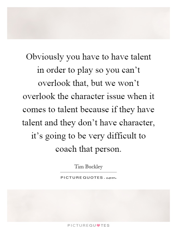 Obviously you have to have talent in order to play so you can't overlook that, but we won't overlook the character issue when it comes to talent because if they have talent and they don't have character, it's going to be very difficult to coach that person Picture Quote #1