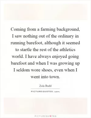 Coming from a farming background, I saw nothing out of the ordinary in running barefoot, although it seemed to startle the rest of the athletics world. I have always enjoyed going barefoot and when I was growing up I seldom wore shoes, even when I went into town Picture Quote #1