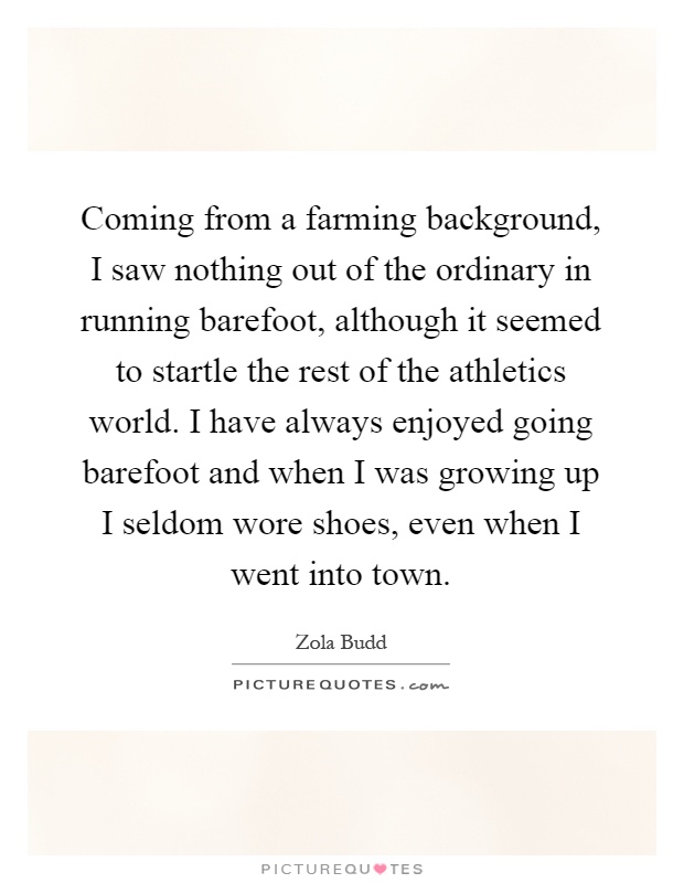 Coming from a farming background, I saw nothing out of the ordinary in running barefoot, although it seemed to startle the rest of the athletics world. I have always enjoyed going barefoot and when I was growing up I seldom wore shoes, even when I went into town Picture Quote #1