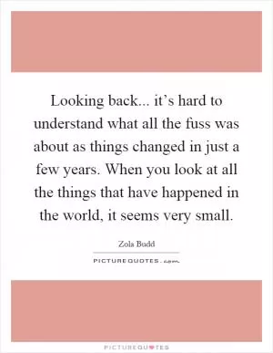Looking back... it’s hard to understand what all the fuss was about as things changed in just a few years. When you look at all the things that have happened in the world, it seems very small Picture Quote #1