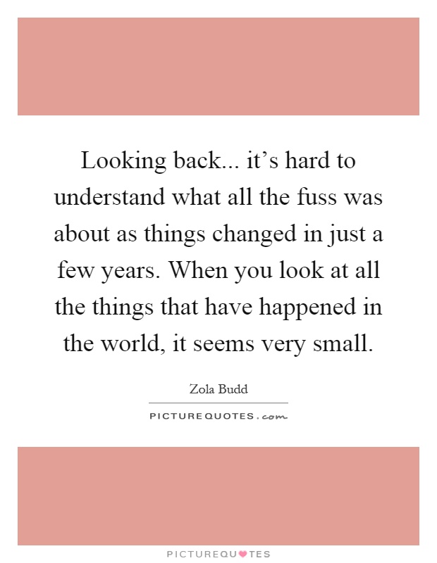 Looking back... it's hard to understand what all the fuss was about as things changed in just a few years. When you look at all the things that have happened in the world, it seems very small Picture Quote #1