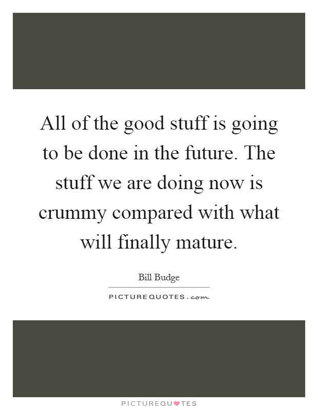 All of the good stuff is going to be done in the future. The stuff we are doing now is crummy compared with what will finally mature Picture Quote #1