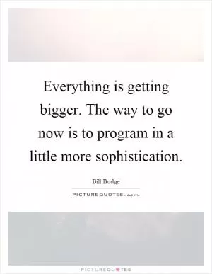 Everything is getting bigger. The way to go now is to program in a little more sophistication Picture Quote #1