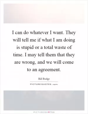 I can do whatever I want. They will tell me if what I am doing is stupid or a total waste of time. I may tell them that they are wrong, and we will come to an agreement Picture Quote #1