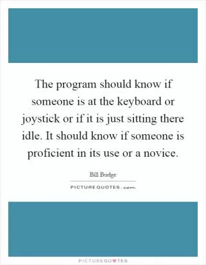 The program should know if someone is at the keyboard or joystick or if it is just sitting there idle. It should know if someone is proficient in its use or a novice Picture Quote #1