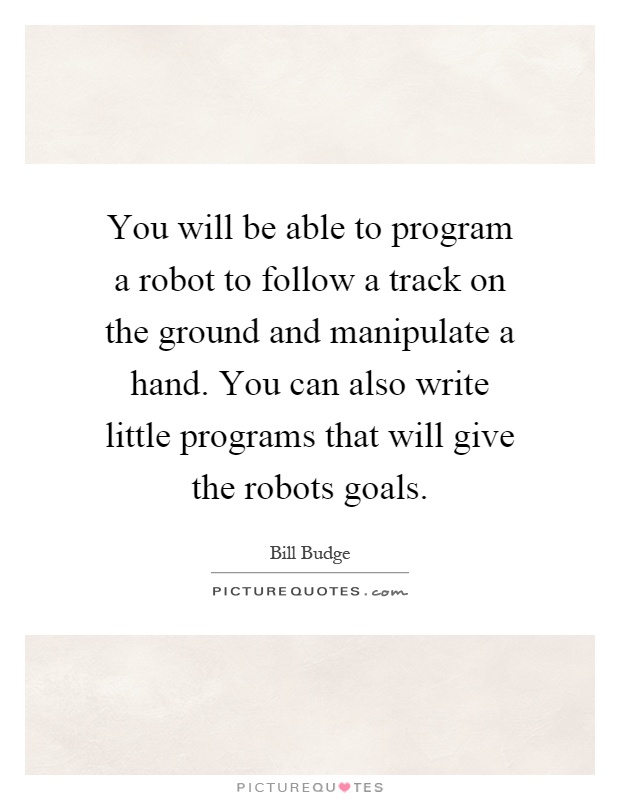 You will be able to program a robot to follow a track on the ground and manipulate a hand. You can also write little programs that will give the robots goals Picture Quote #1