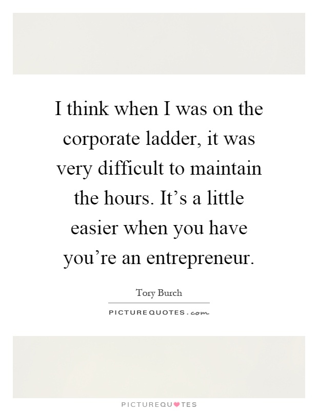 I think when I was on the corporate ladder, it was very difficult to maintain the hours. It's a little easier when you have you're an entrepreneur Picture Quote #1