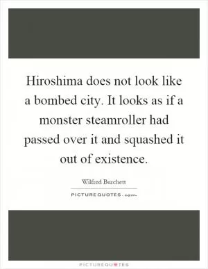 Hiroshima does not look like a bombed city. It looks as if a monster steamroller had passed over it and squashed it out of existence Picture Quote #1