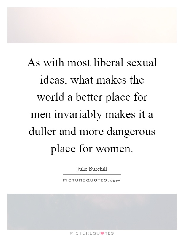 As with most liberal sexual ideas, what makes the world a better place for men invariably makes it a duller and more dangerous place for women Picture Quote #1