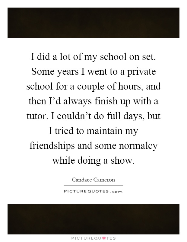 I did a lot of my school on set. Some years I went to a private school for a couple of hours, and then I'd always finish up with a tutor. I couldn't do full days, but I tried to maintain my friendships and some normalcy while doing a show Picture Quote #1