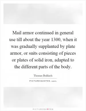 Mail armor continued in general use till about the year 1300, when it was gradually supplanted by plate armor, or suits consisting of pieces or plates of solid iron, adapted to the different parts of the body Picture Quote #1