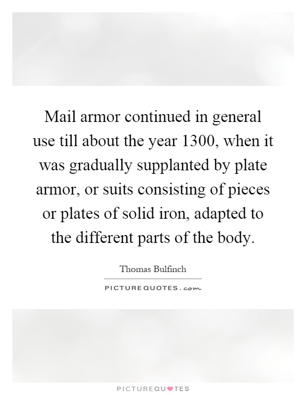 Mail armor continued in general use till about the year 1300, when it was gradually supplanted by plate armor, or suits consisting of pieces or plates of solid iron, adapted to the different parts of the body Picture Quote #1