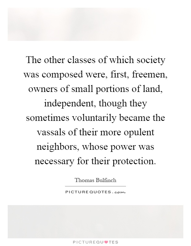 The other classes of which society was composed were, first, freemen, owners of small portions of land, independent, though they sometimes voluntarily became the vassals of their more opulent neighbors, whose power was necessary for their protection Picture Quote #1