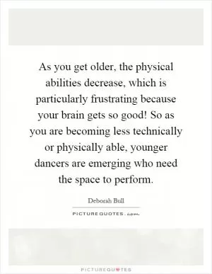 As you get older, the physical abilities decrease, which is particularly frustrating because your brain gets so good! So as you are becoming less technically or physically able, younger dancers are emerging who need the space to perform Picture Quote #1