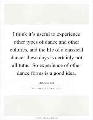 I think it’s useful to experience other types of dance and other cultures, and the life of a classical dancer these days is certainly not all tutus! So experience of other dance forms is a good idea Picture Quote #1