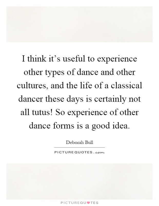 I think it's useful to experience other types of dance and other cultures, and the life of a classical dancer these days is certainly not all tutus! So experience of other dance forms is a good idea Picture Quote #1