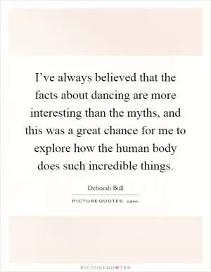 I’ve always believed that the facts about dancing are more interesting than the myths, and this was a great chance for me to explore how the human body does such incredible things Picture Quote #1