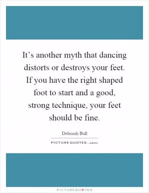 It’s another myth that dancing distorts or destroys your feet. If you have the right shaped foot to start and a good, strong technique, your feet should be fine Picture Quote #1