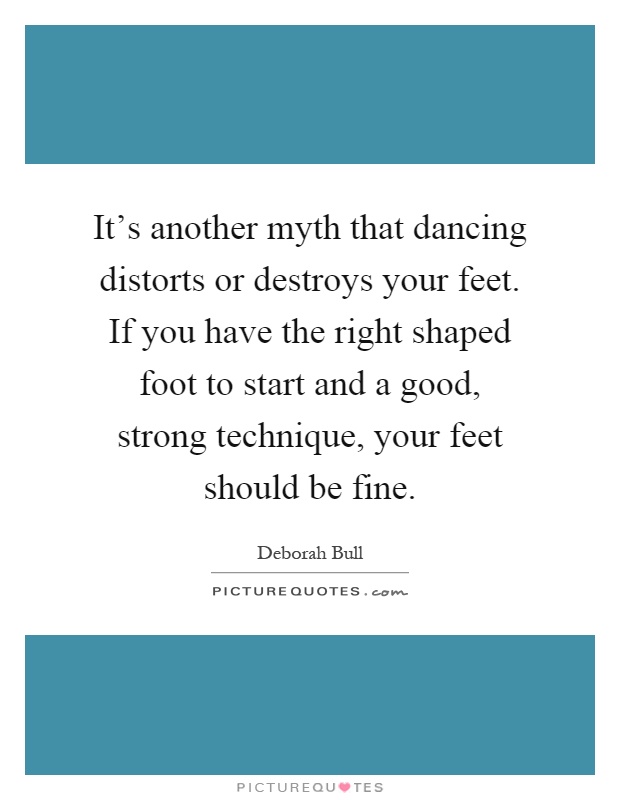 It's another myth that dancing distorts or destroys your feet. If you have the right shaped foot to start and a good, strong technique, your feet should be fine Picture Quote #1