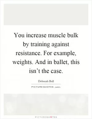 You increase muscle bulk by training against resistance. For example, weights. And in ballet, this isn’t the case Picture Quote #1