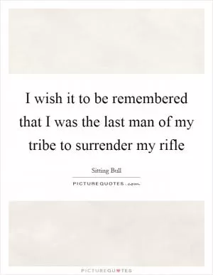 I wish it to be remembered that I was the last man of my tribe to surrender my rifle Picture Quote #1