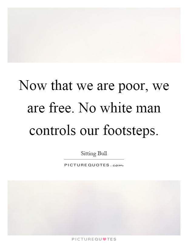 Now that we are poor, we are free. No white man controls our footsteps Picture Quote #1
