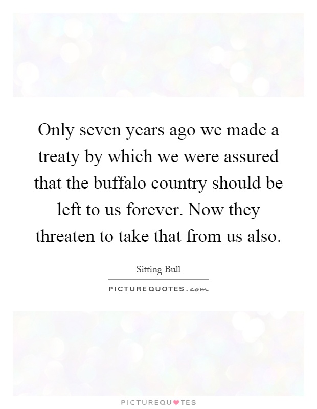 Only seven years ago we made a treaty by which we were assured that the buffalo country should be left to us forever. Now they threaten to take that from us also Picture Quote #1