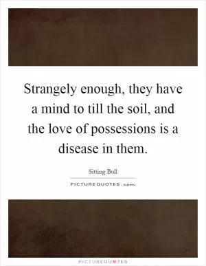 Strangely enough, they have a mind to till the soil, and the love of possessions is a disease in them Picture Quote #1