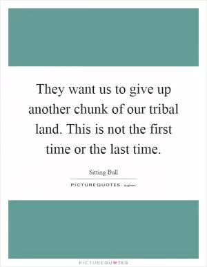 They want us to give up another chunk of our tribal land. This is not the first time or the last time Picture Quote #1