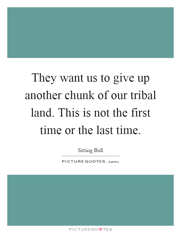 They want us to give up another chunk of our tribal land. This is not the first time or the last time Picture Quote #1