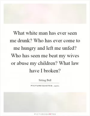 What white man has ever seen me drunk? Who has ever come to me hungry and left me unfed? Who has seen me beat my wives or abuse my children? What law have I broken? Picture Quote #1