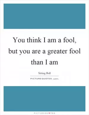 You think I am a fool, but you are a greater fool than I am Picture Quote #1