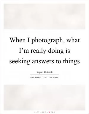When I photograph, what I’m really doing is seeking answers to things Picture Quote #1