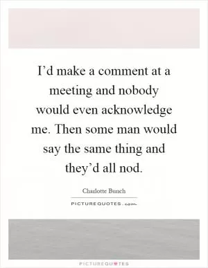 I’d make a comment at a meeting and nobody would even acknowledge me. Then some man would say the same thing and they’d all nod Picture Quote #1
