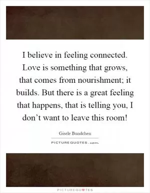 I believe in feeling connected. Love is something that grows, that comes from nourishment; it builds. But there is a great feeling that happens, that is telling you, I don’t want to leave this room! Picture Quote #1