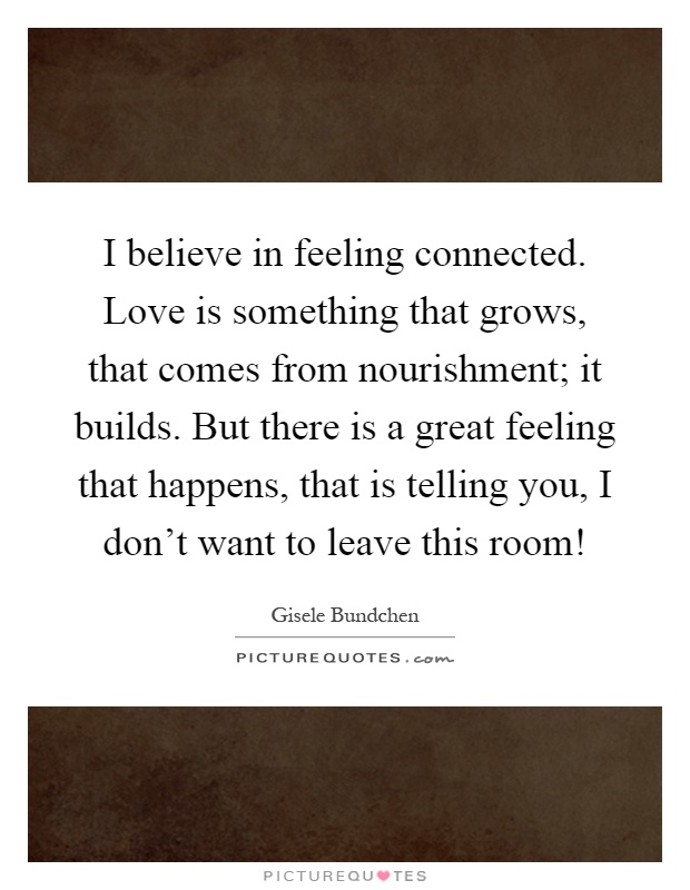 I believe in feeling connected. Love is something that grows, that comes from nourishment; it builds. But there is a great feeling that happens, that is telling you, I don't want to leave this room! Picture Quote #1