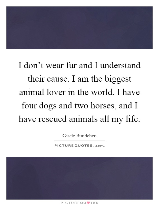 I don't wear fur and I understand their cause. I am the biggest animal lover in the world. I have four dogs and two horses, and I have rescued animals all my life Picture Quote #1