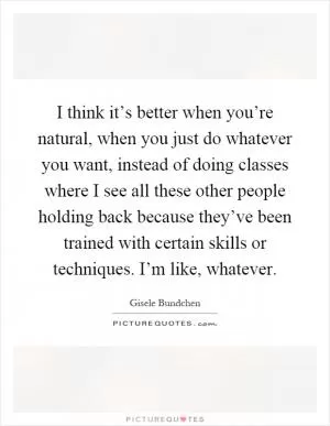 I think it’s better when you’re natural, when you just do whatever you want, instead of doing classes where I see all these other people holding back because they’ve been trained with certain skills or techniques. I’m like, whatever Picture Quote #1