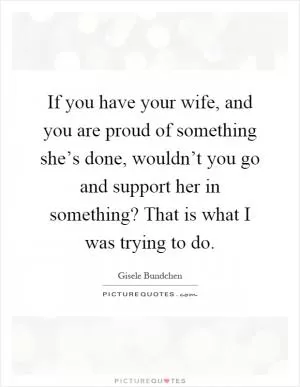 If you have your wife, and you are proud of something she’s done, wouldn’t you go and support her in something? That is what I was trying to do Picture Quote #1