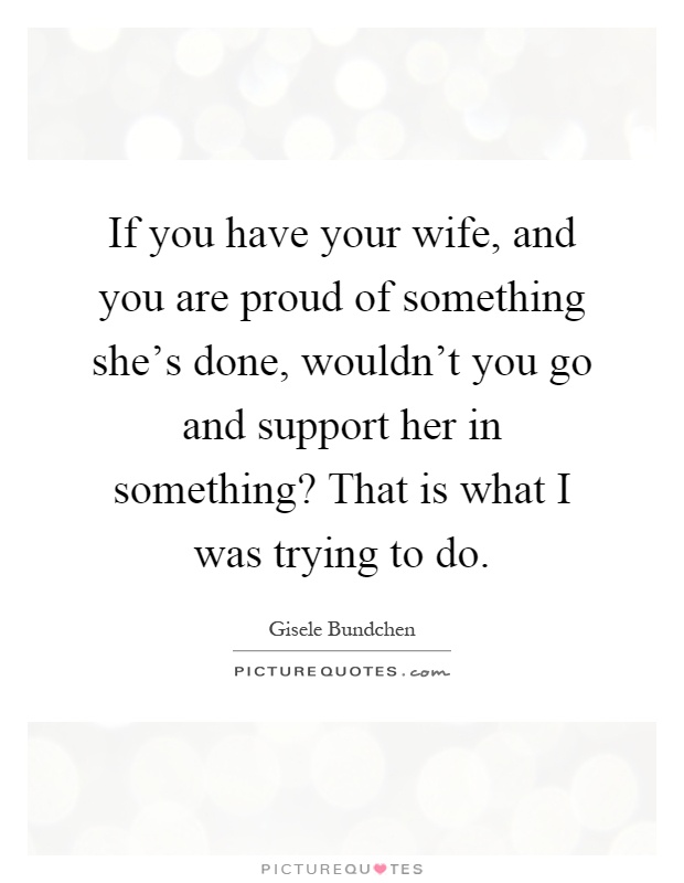 If you have your wife, and you are proud of something she's done, wouldn't you go and support her in something? That is what I was trying to do Picture Quote #1