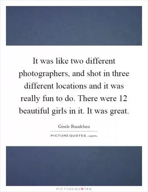 It was like two different photographers, and shot in three different locations and it was really fun to do. There were 12 beautiful girls in it. It was great Picture Quote #1