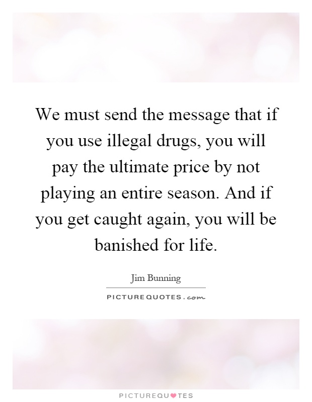 We must send the message that if you use illegal drugs, you will pay the ultimate price by not playing an entire season. And if you get caught again, you will be banished for life Picture Quote #1
